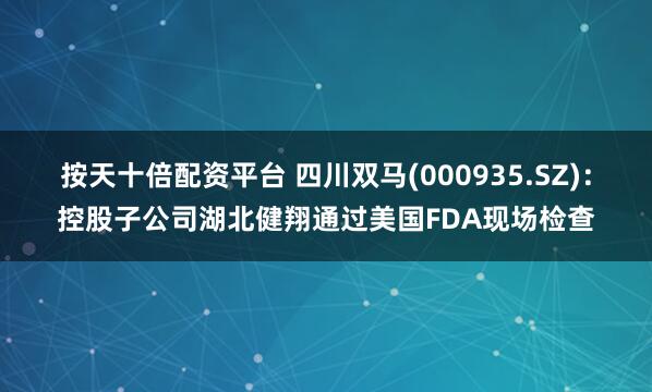 按天十倍配资平台 四川双马(000935.SZ)：控股子公司湖北健翔通过美国FDA现场检查