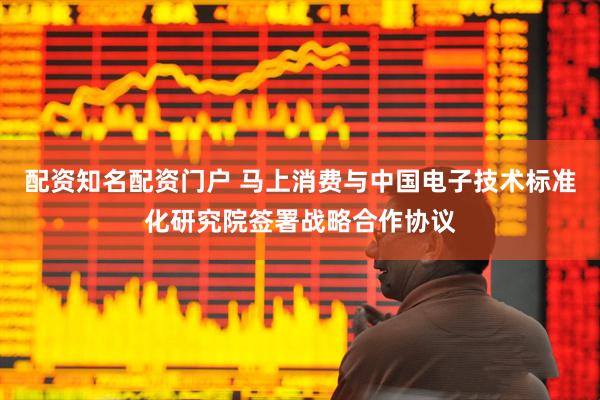 配资知名配资门户 马上消费与中国电子技术标准化研究院签署战略合作协议
