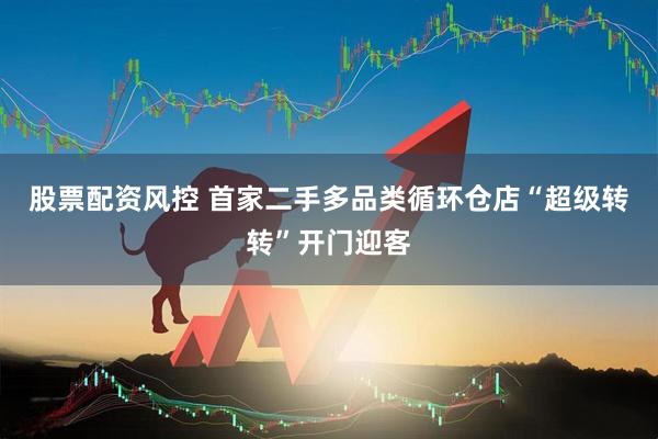股票配资风控 首家二手多品类循环仓店“超级转转”开门迎客