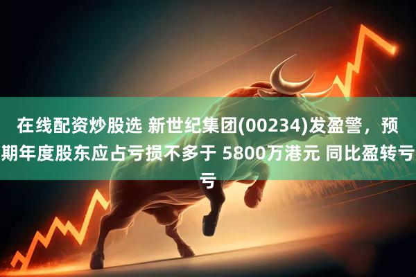 在线配资炒股选 新世纪集团(00234)发盈警，预期年度股东应占亏损不多于 5800万港元 同比盈转亏