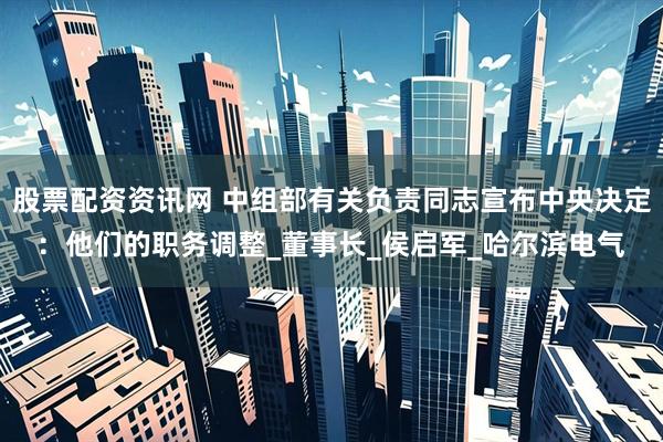 股票配资资讯网 中组部有关负责同志宣布中央决定：他们的职务调整_董事长_侯启军_哈尔滨电气