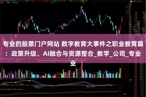 专业的股票门户网站 数字教育大事件之职业教育篇：政策升级、AI融合与资源整合_教学_公司_专业