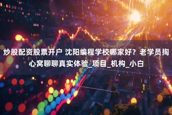 炒股配资股票开户 沈阳编程学校哪家好？老学员掏心窝聊聊真实体验_项目_机构_小白