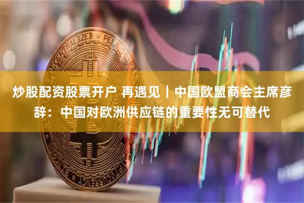 炒股配资股票开户 再遇见｜中国欧盟商会主席彦辞：中国对欧洲供应链的重要性无可替代