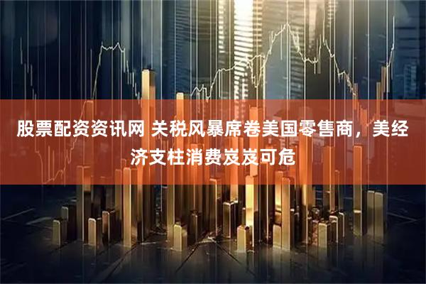 股票配资资讯网 关税风暴席卷美国零售商，美经济支柱消费岌岌可危