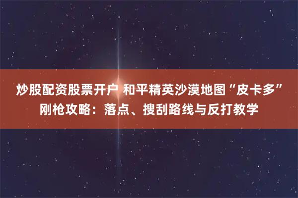 炒股配资股票开户 和平精英沙漠地图“皮卡多”刚枪攻略：落点、搜刮路线与反打教学