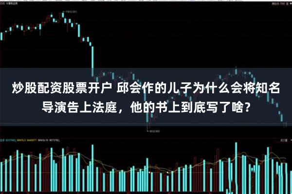 炒股配资股票开户 邱会作的儿子为什么会将知名导演告上法庭，他的书上到底写了啥？