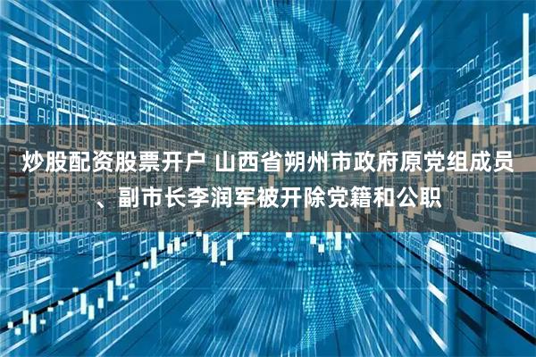 炒股配资股票开户 山西省朔州市政府原党组成员、副市长李润军被开除党籍和公职