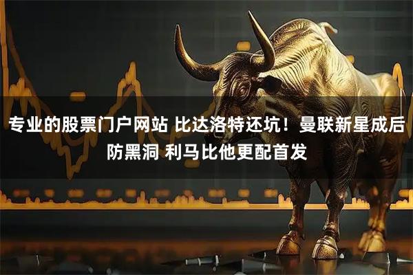 专业的股票门户网站 比达洛特还坑！曼联新星成后防黑洞 利马比他更配首发