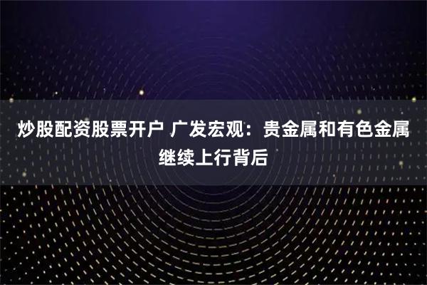 炒股配资股票开户 广发宏观：贵金属和有色金属继续上行背后