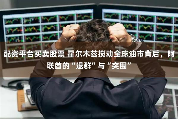配资平台买卖股票 霍尔木兹搅动全球油市背后，阿联酋的“退群”与“突围”