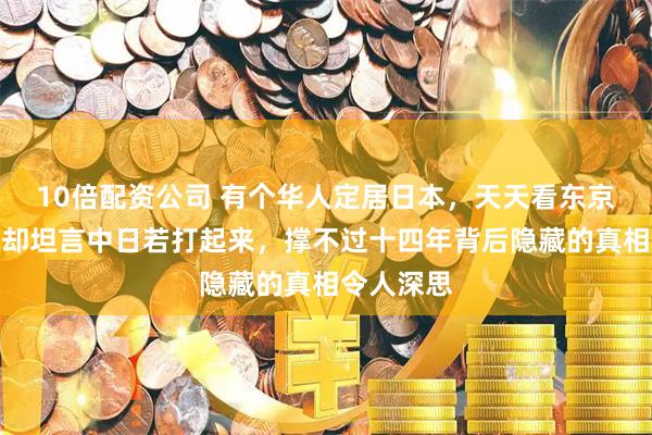 10倍配资公司 有个华人定居日本，天天看东京繁华，他却坦言中日若打起来，撑不过十四年背后隐藏的真相令人深思