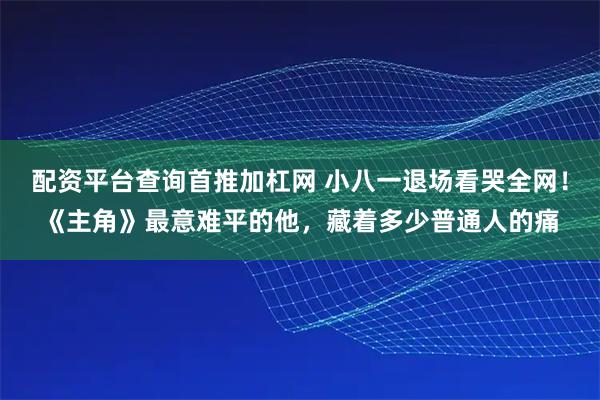 配资平台查询首推加杠网 小八一退场看哭全网！《主角》最意难平的他，藏着多少普通人的痛