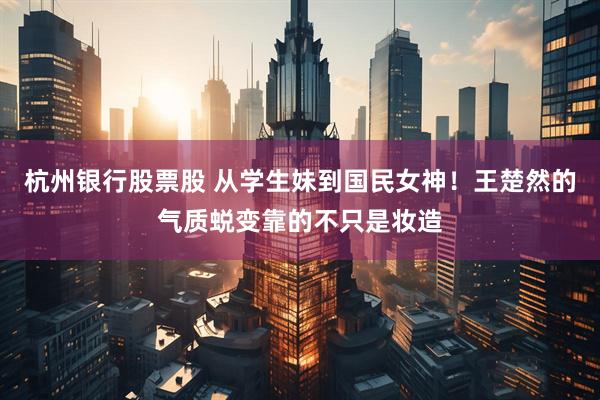杭州银行股票股 从学生妹到国民女神！王楚然的气质蜕变靠的不只是妆造