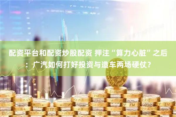配资平台和配资炒股配资 押注“算力心脏”之后：广汽如何打好投资与造车两场硬仗？