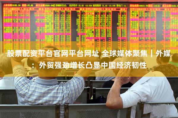 股票配资平台官网平台网址 全球媒体聚焦｜外媒：外贸强劲增长凸显中国经济韧性