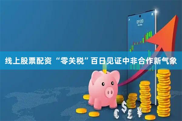 线上股票配资 “零关税”百日见证中非合作新气象