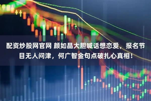 配资炒股网官网 颜如晶大胆喊话想恋爱，报名节目无人问津，何广智金句点破扎心真相！