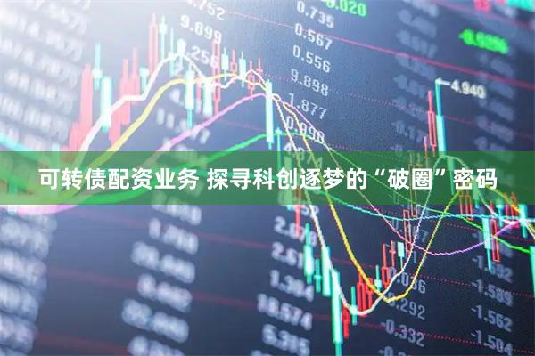 可转债配资业务 探寻科创逐梦的“破圈”密码