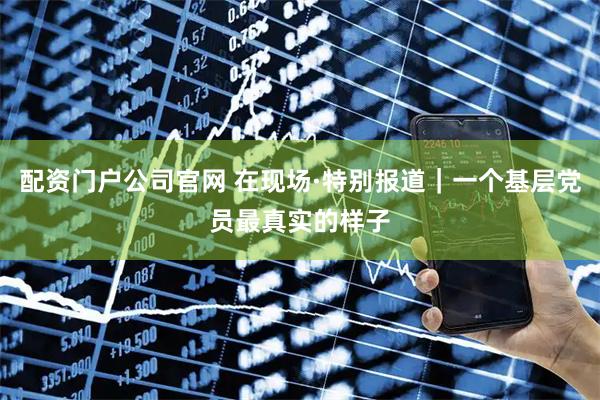 配资门户公司官网 在现场·特别报道｜一个基层党员最真实的样子