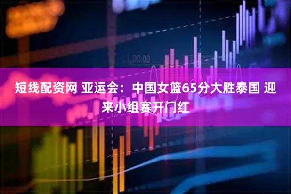短线配资网 亚运会：中国女篮65分大胜泰国 迎来小组赛开门红