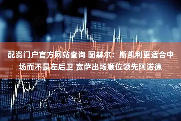 配资门户官方网站查询 图赫尔：斯凯利更适合中场而不是左后卫 宽萨出场顺位领先阿诺德